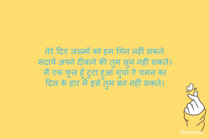 तेरे दिए जख्मों को हम गिन नहीं सकते 
सदायें अपने दीवाने की तुम सुन नहीं सकते। 
मैं एक फूल हूँ टुटा हुआ गुंचा ऐ चमन का 
दिल के हार में इसे तुम बन नहीं सकते। 