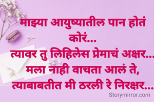 माझ्या आयुष्यातील पान होतं कोरं...
त्यावर तु लिहिलेस प्रेमाचं अक्षर...
मला नाही वाचता आलं ते,
त्याबाबतीत मी ठरली रे निरक्षर...