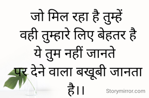जो मिल रहा है तुम्हें
 वही तुम्हारे लिए बेहतर है
ये तुम नहीं जानते 
 पर देने वाला बखूबी जानता है।।
