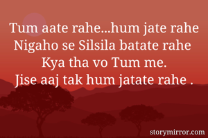 Tum aate rahe...hum jate rahe
Nigaho se Silsila batate rahe 
Kya tha vo Tum me.
Jise aaj tak hum jatate rahe .