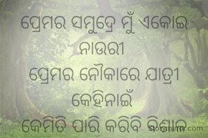 ପ୍ରେମର ସମୁଦ୍ରେ ମୁଁ ଏକୋଇ ନାଉରୀ 
ପ୍ରେମର ନୌକାରେ ଯାତ୍ରୀ କେହିନାଇଁ 
କେମିତି ପାରି କରିବି ବିଶାଳ ସମୁଦ୍ରେ 
ମୋ ପ୍ରେମର ନୌକାରେ ନାହିଁ ମୋର ପ୍ରିୟତମ 