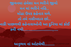 જીવનમા હંમેશા મન ભરીને જીવો 
મન માં ભરીને નહિ..
મોઢા ઉપર કહેનાર મળે,
તો તમે નસીબદાર છો..
બાકી પાછળથી કહેનારાઓની આ દુનિયા માં કોઈ કમી નથી...........................,....


અનુભવ નાં ઓટલેથી.........