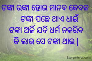 ଟଙ୍କା ରଙ୍କା ହୋଇ ମାନବ କେବଳ 
    ଟଙ୍କା ପଛେ ଥାଏ ଧାଇଁ
ଟଙ୍କା ଅର୍ଜି ଯଦି ଧର୍ମ ନକରିବ
କି ଲାଭ ସେ ଟଙ୍କା ଥାଇ |