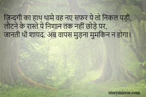 ज़िन्दगी का हाथ थामे वह नए सफर पे तो निकल पड़ी, 
लौटने के रास्ते पे निशान तक नहीं छोड़े पर,
जानती थी शायद, अब वापस मुड़ना मुमकिन न होगा।  