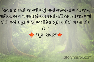 "હવે કોઇ રસ્તો જ નથી એવું માની લઇએ તો ચાલી જ ન શકીએ. આગળ રસ્તો છે અને રસ્તો નહીં હોય તો થઇ જશે એવી જેને શ્રદ્ધા છે એ જ મંઝિલ સુધી પહોંચી શકતા હોય છે.."
🍁 *શુભ સવાર*🍁