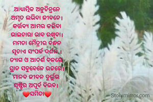ଆଧ୍ଯାତ୍ମିକ ଅନୁଚିନ୍ତନେ
ଅମୃତ ଲଭିବା ଜୀବନେ।
କର୍ତ୍ତବ୍ୟ ଆମର କରିବା
ଭାଇଚାରା ଭାବ ରଖିବା।
ମମତା ମୈତ୍ରୀର ବନ୍ଧନ
ସୂଚାଏ ସଂପର୍କ ଦର୍ଶନ ।
ତ୍ଯାଗ ଓ ଆଦର୍ଶ ବଳରେ 
ସ୍ଥାନ ସବୁବେଳେ ଉଚ୍ଚରେ।
ମାନବ ଜୀବନ ଦୁର୍ଲ୍ଲଭ 
ସୃଷ୍ଟିର ଅପୂର୍ବ ବିଭବ। 
❤️ସମିତା❤️