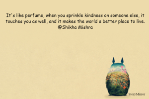 It's like perfume, when you sprinkle kindness on someone else, it touches you as well, and it makes the world a better place to live.
@Shikha Mishra