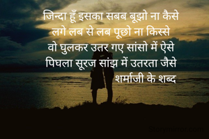 जिन्दा हूँ इसका सबब बूझो ना कैसे
लगे लब से लब पूछो ना किस्से
वो घुलकर उतर गए सांसो में ऐसे
पिघला सूरज सांझ में उतरता जैसे
                         शर्माजी के शब्द
