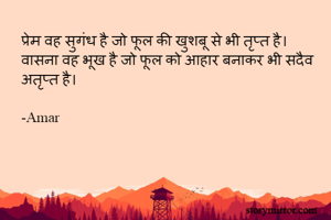प्रेम वह सुगंध है जो फूल की खुशबू से भी तृप्त है।
वासना वह भूख है जो फूल को आहार बनाकर भी सदैव अतृप्त है।

-Amar