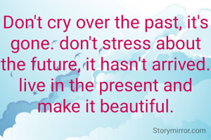 Don't cry over the past, it's gone. don't stress about the future, it hasn't arrived. live in the present and make it beautiful.