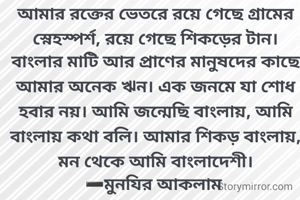 আমার রক্তের ভেতরে রয়ে গেছে গ্রামের স্নেহস্পর্শ, রয়ে গেছে শিকড়ের টান। বাংলার মাটি আর প্রাণের মানুষদের কাছে আমার অনেক ঋন। এক জনমে যা শোধ হবার নয়। আমি জন্মেছি বাংলায়, আমি বাংলায় কথা বলি। আমার শিকড় বাংলায়, মন থেকে আমি বাংলাদেশী।
➖মুনযির আকলাম 