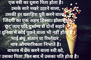 पिता के बाद पति  
एक स्त्री का दूसरा पिता होता है।
उसके सारे नखरे उठाने वाला,
उसकी हर ख्वाहिश पूरी करने वाला ,
जिंदगी का एक अहम हिस्सा। होता है। 
छूट जाए यदि दुर्भाग्य से दोनों सहारे ,
तो दुनिया में कोई पूछने वाला भी नहीं होता है ।
भाई बंधु ,संतान या रिश्तेदार ,
मात्र औपचारिकता निभाते है।
वास्तव में प्रेम करने वाला स्त्री को,
पहले उसका पिता ,फिर बाद में उसका पति होता है। 