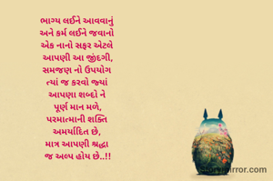 ભાગ્ય લઈને આવવાનું 
અને કર્મ લઈને જવાનો 
એક નાનો સફર એટલે 
આપણી આ જીંદગી,
સમજણ નો ઉપયોગ 
ત્યાં જ કરવો જ્યાં 
આપણા શબ્દો ને 
પૂર્ણ માન મળે,
પરમાત્માની શક્તિ 
અમર્યાદિત છે, 
માત્ર આપણી શ્રદ્ધા 
જ અલ્પ હોય છે..!!