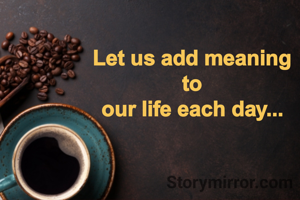 Let us add meaning
to
our life each day...
