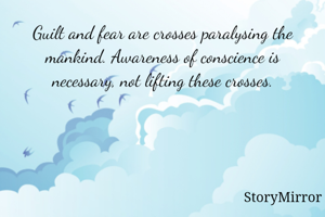 Guilt and fear are crosses paralysing the mankind. Awareness of conscience is necessary, not lifting these crosses.