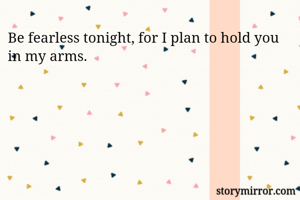 Be fearless tonight, for I plan to hold you in my arms.