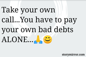 Take your own call...You have to pay your own bad debts ALONE...🙏😊