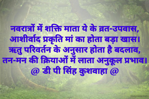 नवरात्रों में शक्ति माता ये के व्रत-उपवास,
आशीर्वाद प्रकृति मां का होता बड़ा खास।
ऋतु परिवर्तन के अनुसार होता है बदलाव,
तन-मन की क्रियाओं में लाता अनुकूल प्रभाव।
@ डी पी सिंह कुशवाहा @
