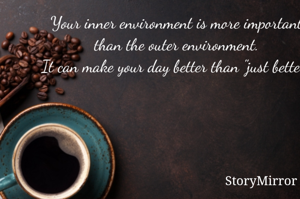 Your inner environment is more important than the outer environment.
It can make your day better than "just better".
