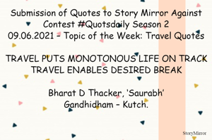 Submission of Quotes to Story Mirror Against Contest #Quotsdaily Season 2
09.06.2021 – Topic of the Week: Travel Quotes

TRAVEL PUTS MONOTONOUS LIFE ON TRACK
TRAVEL ENABLES DESIRED BREAK

Bharat D Thacker, ‘Saurabh’
Gandhidham – Kutch.
