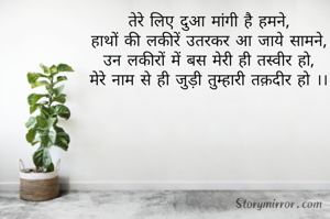 तेरे लिए दुआ मांगी है हमने,
हाथों की लकीरें उतरकर आ जाये सामने,
उन लकीरों में बस मेरी ही तस्वीर हो,
मेरे नाम से ही जुड़ी तुम्हारी तक़दीर हो ।।


