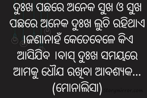 ଦୁଃଖ ପଛରେ ଅନେକ ସୁଖ ଓ ସୁଖ ପଛରେ ଅନେକ ଦୁଃଖ ଲୁଚି ରହିଥାଏ ।ଜଣାନାହଁ କେତେବେଳେ କିଏ ଆସିଯିବ ।ବାସ୍ ଦୁଃଖ ସମୟରେ ଆମକୁ ଧୌଯ ରଖିବା ଆବଶ୍ୟକ...(ମୋନାଲିସା)