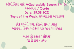 સ્ટોરીમિરર માટે #Quotesdaily Season 2 માટેનું અવતરણ / Quote
Date: 29.08.2021
Topic of the Week: સુપ્રભાતના અવતરણ

દરેક ધર્મની જય, દરેક્ને શુભ પ્રભાત
આપણો દિવસ મહેકતો રહે જાણે પારિજાત

ભરત ડી ઠક્કર ‘ સૌરભ’
ગાંધીધામ – કચ્છ
