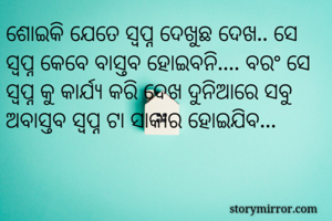 ଶୋଇକି ଯେତେ ସ୍ବପ୍ନ ଦେଖୁଛ ଦେଖ.. ସେ ସ୍ବପ୍ନ କେବେ ବାସ୍ତବ ହୋଇବନି.... ବରଂ ସେ ସ୍ବପ୍ନ କୁ କାର୍ଯ୍ୟ କରି ଦେଖ ଦୁନିଆରେ ସବୁ ଅବାସ୍ତବ ସ୍ବପ୍ନ ଟା ସାକାର ହୋଇଯିବ... 