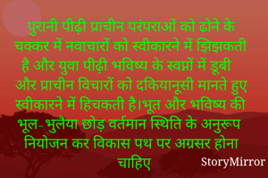 पुरानी पीढ़ी प्राचीन परंपराओं को ढोने के चक्कर में नवाचारों को स्वीकारने में झिझकती है और युवा पीढ़ी भविष्य के स्वप्नों में डूबी और प्राचीन विचारों को दकियानूसी मानते हुए स्वीकारने में हिचकती है।भूत और भविष्य की भूल-भुलैया छोड़ वर्तमान स्थिति के अनुरूप नियोजन कर विकास पथ पर अग्रसर होना चाहिए
।