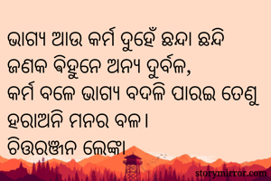 ଭାଗ୍ୟ ଆଉ କର୍ମ ଦୁହେଁ ଛନ୍ଦା ଛନ୍ଦି ଜଣକ ଵିହୁନେ ଅନ୍ୟ ଦୁର୍ବଳ,
କର୍ମ ବଳେ ଭାଗ୍ୟ ବଦଳି ପାରଇ ତେଣୁ ହରାଅନି ମନର ବଳ।
ଚିତ୍ତରଞ୍ଜନ ଲେଙ୍କା