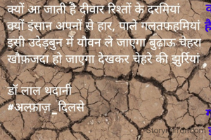 क्यों आ जाती है दीवार रिश्तों के दरमियां
क्यों इंसान अपनों से हार, पाले गलतफहमियां
इसी उदेड़बुन में यौवन ले जाएगा बुढ़ाऊ चेहरा
खौफ़जदा हो जाएगा देखकर चेहरे की झुर्रियां

डॉ लाल थदानी
#अल्फ़ाज़_दिलसे
20.2.2022