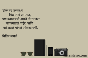 डोळे तर जन्मतःच
        मिळालेले असतात,
पण कमवायची असते ती "नजर"
    चांगल्यातलं वाईट आणि
 वाईटातलं चांगलं ओळखायची.

नितिन बागले
