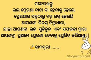 ମନେରଖନ୍ତୁ 
ଭଲ ପ୍ରେରଣା ଦାତା ବା ହେବାକୁ ହେଲେ 
ପ୍ରେରଣାର ସବୁଠାରୁ ବଡ଼ ଉତ୍ସ ହେଉଛି 
ଆପଣଙ୍କ  ନିଜସ୍ୱ ଚିନ୍ତାଧାରା, 
 ଯାହା ଆପଣଙ୍କ  ଉଚ୍ଚ  ସୁଚିନ୍ତନ  ଏବଂ ସଫଳତା ଦ୍ୱାରା
 ଆପଣଙ୍କୁ  ପ୍ରଥମେ ପ୍ରେରଣା ଦେବାକୁ ପ୍ରେରିତ କରିଥାଏ ||

✍️କାଦମ୍ବରୀ ......
