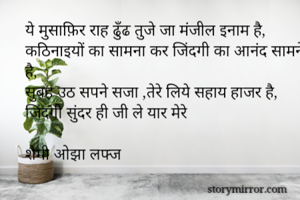 ये मुसाफ़िर राह ढुँढ तुजे जा मंजील इनाम है,
कठिनाइयों का सामना कर जिंदगी का आनंद सामने है,
सुबह उठ सपने सजा ,तेरे लिये सहाय हाजर है,
जिंदगी सुंदर ही जी ले यार मेरे

शैमी ओझा लफ्ज