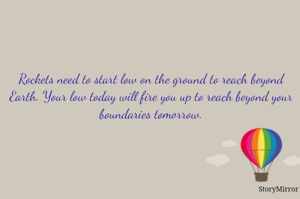 Rockets need to start low on the ground to reach beyond Earth. Your low today will fire you up to reach beyond boundaries
