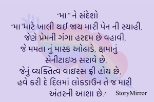 “મા” ને સંદેશો
“મા"માટે ખાલી થઈ જાય મારી પેન ની સ્યાહી,
જેણે પ્રેમની ગંગા હરદમ છે વહાવી,
જે મમતા નું માસ્ક ઓઢાડે, ક્ષમાનું સેનીટાઇઝ સરાવે છે, 
જેનું વ્યક્તિત્વ વાઇરસ ફ્રી હોય છે,
હવે કરી દે દિલમાં લોકડાઉન તે જ મારી અંતરની આશા છે!
