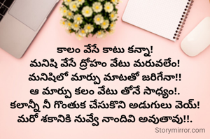 కాలం వేసే కాటు కన్నా!
మనిషి వేసే ద్రోహం వేటు మరువలేం!
మనిషిలో మార్పు మాటతో జరిగేనా!!
ఆ మార్పు కలం వేటు తోనే సాధ్యం!.
కలాన్నీ నీ గొంతుక చేసుకొని అడుగులు వెయ్!
మరో శకానికి నువ్వే నాందివి అవుతావు!!.
