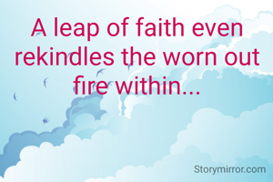 A leap of faith even rekindles the worn out fire within...