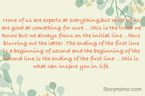 None of us are experts at everything,but most of us are good at something for sure ....this is the truth we know but we always focus on the initial line ...thus blurring out the latter .The ending of the first line is a beginning of second and the beginning of the second line is the ending of the first line ....this is what can inspire you in life.