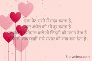 आग पेट भरने में मदद करता है,
आग अंधेरा को भी दुर करता है 
संभलकर इस्तेमाल करो तो जिंदगी को उड़ान देता है 
थोड़ी सी लापरवाही सारे संसार को राख बना देता है।