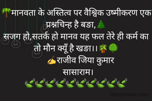 🌴मानवता के अस्तित्व पर वैश्विक उष्मीकरण एक प्रश्नचिन्ह है बङा,🌲
सजग हो,सतर्क हो मानव यह फल तेरे ही कर्म का तो मौन क्यूँ है खङा।।🪴🌳
     ✍राजीव जिया कुमार 
  सासाराम।
🍃🍃🍃🍃🍃🍃🍃🍃🍃🍃