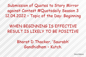 Submission of Quotes to Story Mirror against Contest #Quotsdaily Season 3
12.04.2022 – Topic of the Day: Beginning

WHEN BEGINNING IS EFFECTIVE
RESULT IS LIKELY TO BE POSITIVE

Bharat D Thacker, ‘Saurabh’
Gandhidham – Kutch.