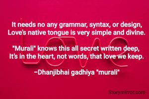 It needs no any grammar, syntax, or design,
Love’s native tongue is very simple and divine.

"​Murali" knows this all secret written deep, 
It’s in the heart, not words, that love we keep.

-Dhanjibhai gadhiya "murali"