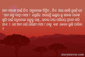 ଅାମ ମାନଙ୍କ ପାଇଁ ଯିଏ  ସବୁବେଳେ ଚିନ୍ତିତ , ସିଏ  ଆଉ କେହି ନୁହେଁ ସେ ' ଅାମ ଜନ୍ମ ଦାତ୍ରୀ ମାଅା !  ସ୍ନେହଁର  ଅସରନ୍ତି ଭଣ୍ଡାର କୁ ଶାବକ ମାନଙ୍କ  ଖୁସି ପାଇଁ ସବୁବେଳେ ଉନ୍ମୁକ୍ତ ରଖି , ଉଦାର ତାର ପରିଚୟ ପ୍ରଦାନ କରି ଥାଏ  !  ସେ ଅାମ ଗର୍ଭ ଧାରିଣୀ ମାଅା ! ତାକୁ  କଣ  କେବେ ଭୁଲି ପାରିବା ? 