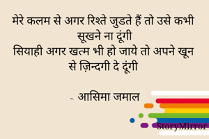 मेरे कलम से अगर रिश्ते जुडते हैं तो उसे कभी सूखने ना दूंगी
सियाही अगर खत्म भी हो जाये तो अपने खून से ज़िन्दगी दे दूंगी

~ आसिमा जमाल