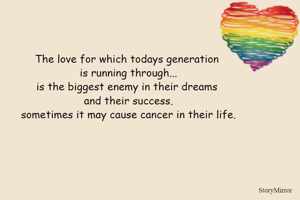 The love for which todays generation 
is running through...
is the biggest enemy in their dreams 
and their success.
sometimes it may cause cancer in their life.