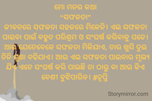 ମୋ ମନର କଥା
“ସଫଳତା"
ଜୀବନରେ ସଫଳତା ସହଜରେ ମିଳେନି। ଏଇ ସଫଳତା ପାଇବା ପାଇଁ ବହୁତ ପରିଶ୍ରମ ଓ ସଂଘର୍ଷ କରିବାକୁ ପଡେ। ଆଉ ଯେତେବେଳେ ସଫଳତା ମିଳିଯାଏ, ତାର ଖୁସି ଦୁଇ ତିନି ଗୁଣା ବଢିଯାଏ। ଆଉ ଏଇ ସଫଳତା ପାଇବାର ମୂଲ୍ୟ ଯିଏ ଏତେ ସଂଘର୍ଷ କରି ପାଇଛି ତା ଠାରୁ ବା ଆଉ କିଏ ବେଶୀ ବୁଝିପାରିବ। #ତୃପ୍ତି 