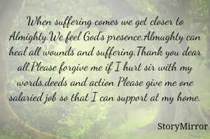 When suffering comes we get closer to Almighty.We feel God's presence.Almughty can heal all wounds and suffering.Thank you dear all.Please forgive me if I hurt sir with my words,deeds and action Please give me one salaried job so that I can support at my home.