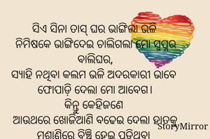 ସିଏ ସିନା ତାସ୍ ଘର ଭାଙ୍ଗିଲା ଭଳି 
ନିମିଷକେ ଭାଙ୍ଗିଦେଇ ଚାଲିଗଲା ମୋ ସ୍ଵପ୍ନର ବାଲିଘର,
ସ୍ୟାହି ନଥିବା କଲମ ଭଳି ଅଦରକାରୀ ଭାବେ 
ଫୋପାଡ଼ି ଦେଲା ମୋ ଆବେଗ।
କିନ୍ତୁ କେହିଜଣେ 
ଆଉଥରେ ଖୋଜିଆଣି ବଢେଇ ଦେଲା ହାତକୁ
ମଶାଣିରେ ବିଞ୍ଚି ହେଇ ପଡ଼ିଥିବା 
ମୋ ଦରଭଙ୍ଗା ସ୍ଵପ୍ନମାନଙ୍କୁ ।
