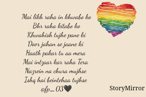 Mai likh raha in khwabo ko
Bhr raha kitabo ko
Khwahish tujhe pane ki
Door jahan se jaane ki 
Haath pakar tu aa mera 
Mai intzaar kar raha Tera 
Nazrein na chura mujhse 
Ishq hai beintehaa tujhse 
@fp_03🖤
